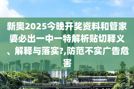 新奥2025今晚开奖资料和管家婆必出一中一特解析贴切释义、解释与落实?,防范不实广告危害