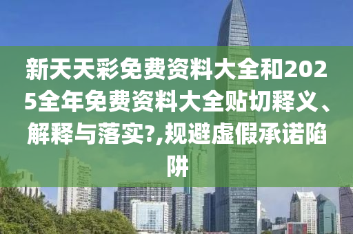 新天天彩免费资料大全和2025全年免费资料大全贴切释义、解释与落实?,规避虚假承诺陷阱