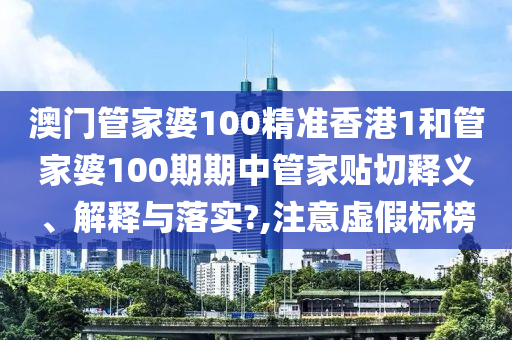 澳门管家婆100精准香港1和管家婆100期期中管家贴切释义、解释与落实?,注意虚假标榜