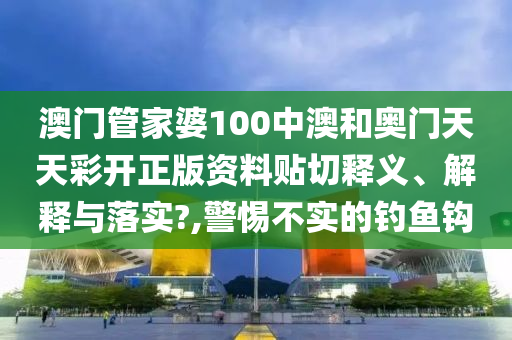 澳门管家婆100中澳和奥门天天彩开正版资料贴切释义、解释与落实?,警惕不实的钓鱼钩