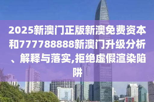2025新澳门正版新澳免费资本和777788888新澳门升级分析、解释与落实,拒绝虚假渲染陷阱