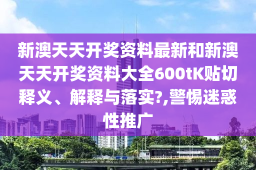 新澳天天开奖资料最新和新澳天天开奖资料大全600tK贴切释义、解释与落实?,警惕迷惑性推广