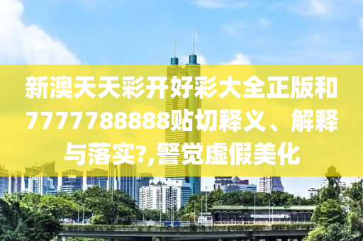 新澳天天彩开好彩大全正版和7777788888贴切释义、解释与落实?,警觉虚假美化