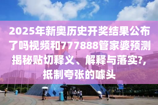 2025年新奥历史开奖结果公布了吗视频和777888管家婆预测揭秘贴切释义、解释与落实?,抵制夸张的噱头