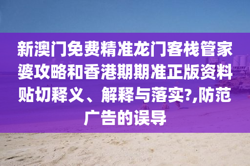 新澳门免费精准龙门客栈管家婆攻略和香港期期准正版资料贴切释义、解释与落实?,防范广告的误导