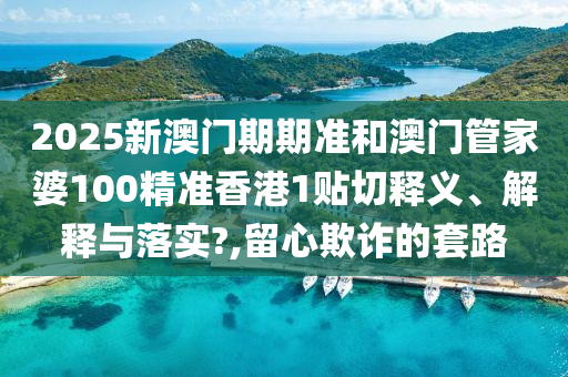 2025新澳门期期准和澳门管家婆100精准香港1贴切释义、解释与落实?,留心欺诈的套路