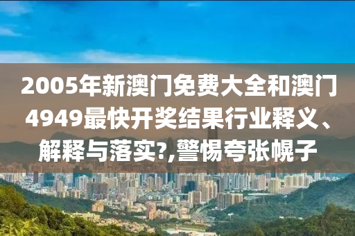 2005年新澳门免费大全和澳门4949最快开奖结果行业释义、解释与落实?,警惕夸张幌子