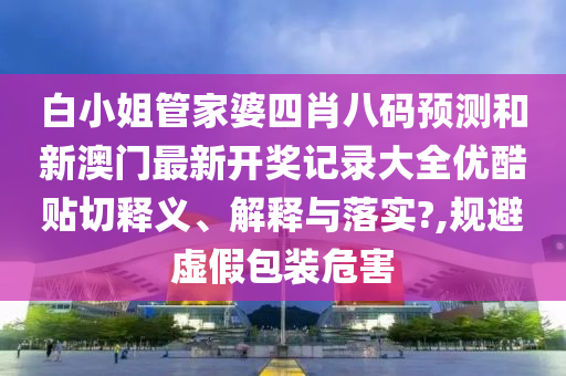 白小姐管家婆四肖八码预测和新澳门最新开奖记录大全优酷贴切释义、解释与落实?,规避虚假包装危害