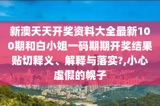 新澳天天开奖资料大全最新100期和白小姐一码期期开奖结果贴切释义、解释与落实?,小心虚假的幌子