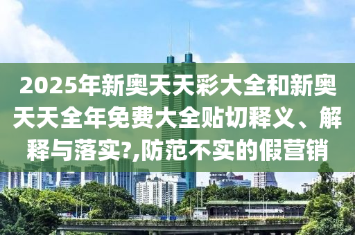 2025年新奥天天彩大全和新奥天天全年免费大全贴切释义、解释与落实?,防范不实的假营销