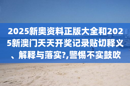 2025新奥资料正版大全和2025新澳门天天开奖记录贴切释义、解释与落实?,警惕不实鼓吹