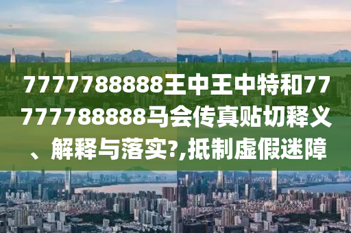 7777788888王中王中特和77777788888马会传真贴切释义、解释与落实?,抵制虚假迷障
