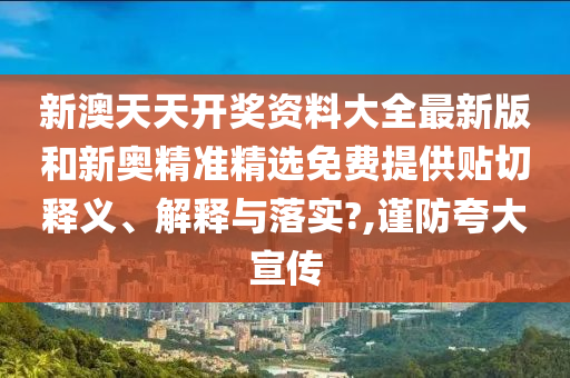 新澳天天开奖资料大全最新版和新奥精准精选免费提供贴切释义、解释与落实?,谨防夸大宣传
