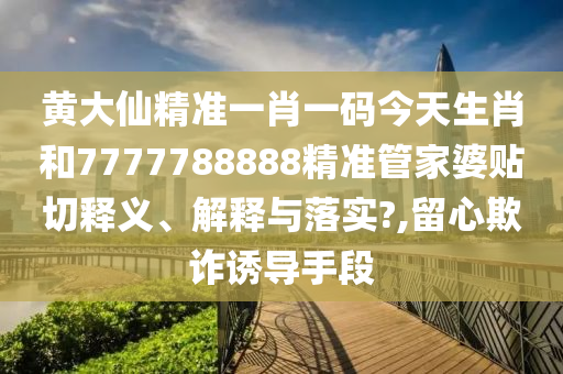 黄大仙精准一肖一码今天生肖和7777788888精准管家婆贴切释义、解释与落实?,留心欺诈诱导手段