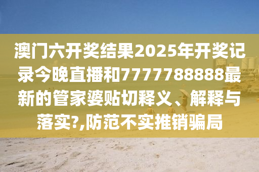 澳门六开奖结果2025年开奖记录今晚直播和7777788888最新的管家婆贴切释义、解释与落实?,防范不实推销骗局