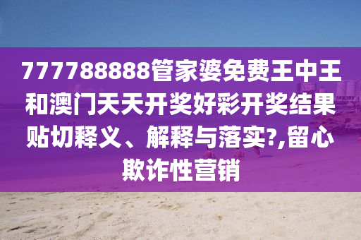 777788888管家婆免费王中王和澳门天天开奖好彩开奖结果贴切释义、解释与落实?,留心欺诈性营销