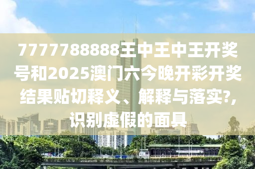 7777788888王中王中王开奖号和2025澳门六今晚开彩开奖结果贴切释义、解释与落实?,识别虚假的面具
