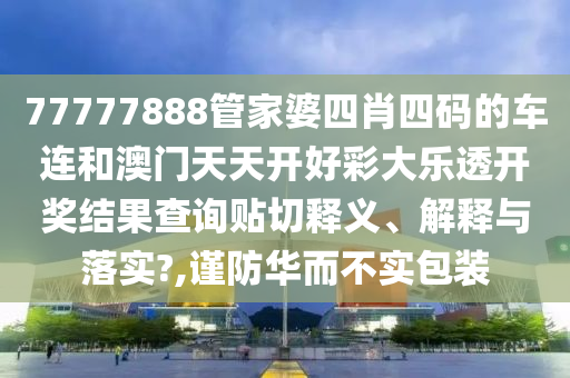 77777888管家婆四肖四码的车连和澳门天天开好彩大乐透开奖结果查询贴切释义、解释与落实?,谨防华而不实包装