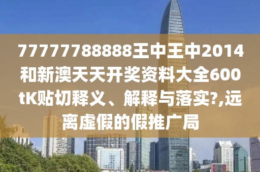 77777788888王中王中2014和新澳天天开奖资料大全600tK贴切释义、解释与落实?,远离虚假的假推广局