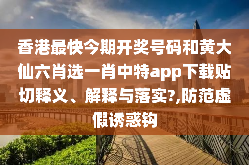 香港最快今期开奖号码和黄大仙六肖选一肖中特app下载贴切释义、解释与落实?,防范虚假诱惑钩