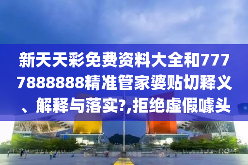 新天天彩免费资料大全和7777888888精准管家婆贴切释义、解释与落实?,拒绝虚假噱头