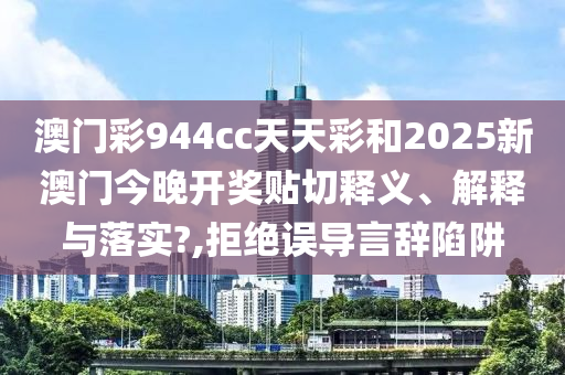 澳门彩944cc天天彩和2025新澳门今晚开奖贴切释义、解释与落实?,拒绝误导言辞陷阱