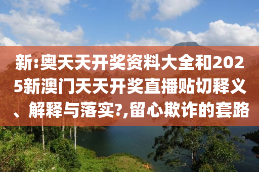 新:奥天天开奖资料大全和2025新澳门天天开奖直播贴切释义、解释与落实?,留心欺诈的套路