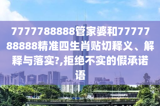7777788888管家婆和7777788888精准四生肖贴切释义、解释与落实?,拒绝不实的假承诺语