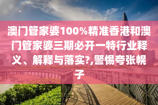 澳门管家婆100%精准香港和澳门管家婆三期必开一特行业释义、解释与落实?,警惕夸张幌子