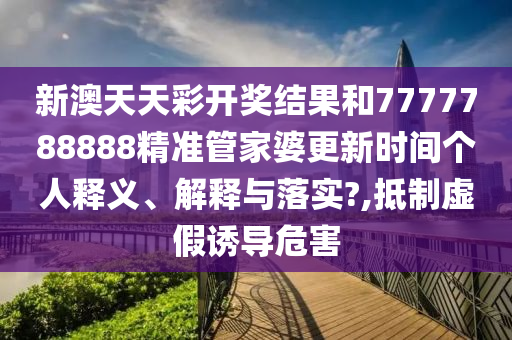 新澳天天彩开奖结果和7777788888精准管家婆更新时间个人释义、解释与落实?,抵制虚假诱导危害