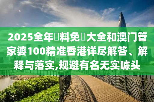 2025全年資料免費大全和澳门管家婆100精准香港详尽解答、解释与落实,规避有名无实噱头