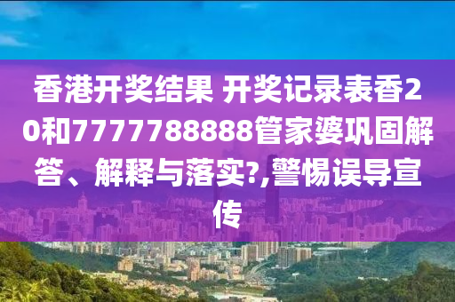 香港开奖结果 开奖记录表香20和7777788888管家婆巩固解答、解释与落实?,警惕误导宣传