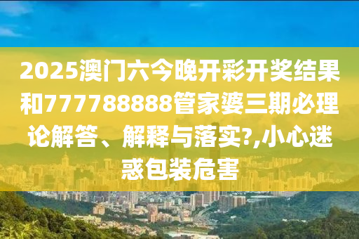 2025澳门六今晚开彩开奖结果和777788888管家婆三期必理论解答、解释与落实?,小心迷惑包装危害