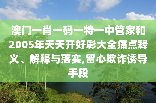 澳门一肖一码一特一中管家和2005年天天开好彩大全痛点释义、解释与落实,留心欺诈诱导手段