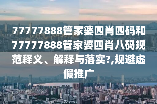 77777888管家婆四肖四码和77777888管家婆四肖八码规范释义、解释与落实?,规避虚假推广