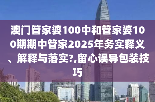 澳门管家婆100中和管家婆100期期中管家2025年务实释义、解释与落实?,留心误导包装技巧