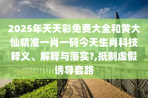 2025年天天彩免费大全和黄大仙精准一肖一码今天生肖科技释义、解释与落实?,抵制虚假诱导套路