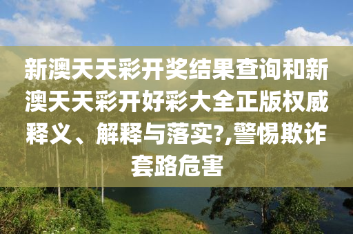 新澳天天彩开奖结果查询和新澳天天彩开好彩大全正版权威释义、解释与落实?,警惕欺诈套路危害