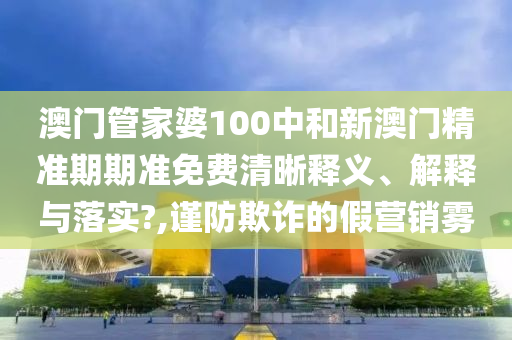 澳门管家婆100中和新澳门精准期期准免费清晰释义、解释与落实?,谨防欺诈的假营销雾