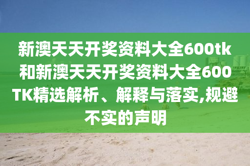 新澳天天开奖资料大全600tk和新澳天天开奖资料大全600TK精选解析、解释与落实,规避不实的声明