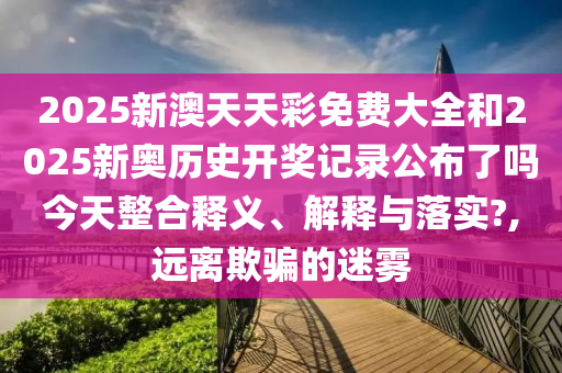 2025新澳天天彩免费大全和2025新奥历史开奖记录公布了吗今天整合释义、解释与落实?,远离欺骗的迷雾