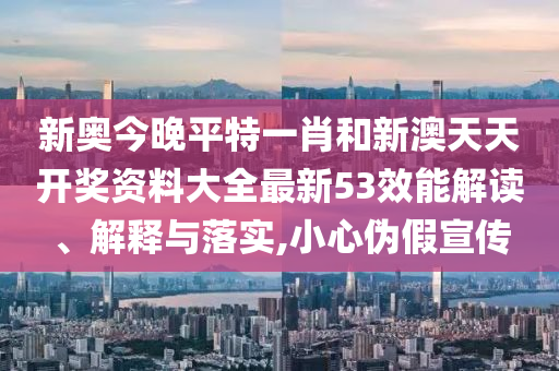 新奥今晚平特一肖和新澳天天开奖资料大全最新53效能解读、解释与落实,小心伪假宣传