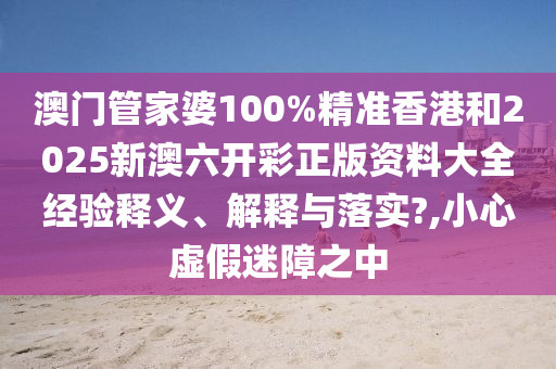 澳门管家婆100%精准香港和2025新澳六开彩正版资料大全经验释义、解释与落实?,小心虚假迷障之中