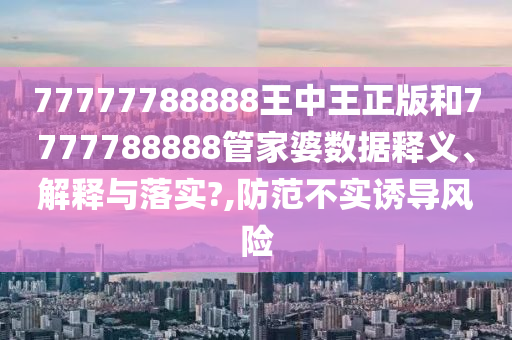 77777788888王中王正版和7777788888管家婆数据释义、解释与落实?,防范不实诱导风险