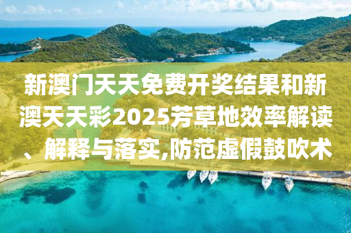 新澳门天天免费开奖结果和新澳天天彩2025芳草地效率解读、解释与落实,防范虚假鼓吹术