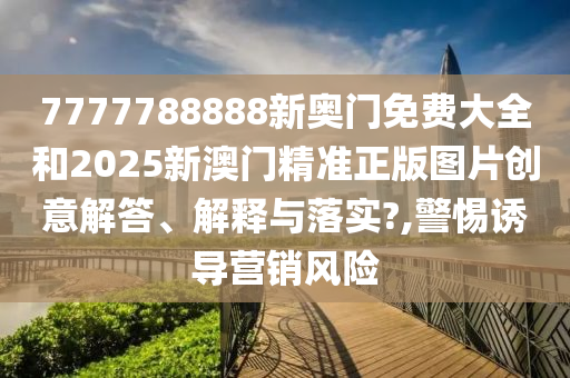 7777788888新奥门免费大全和2025新澳门精准正版图片创意解答、解释与落实?,警惕诱导营销风险