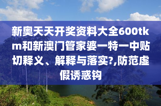 新奥天天开奖资料大全600tkm和新澳门管家婆一特一中贴切释义、解释与落实?,防范虚假诱惑钩