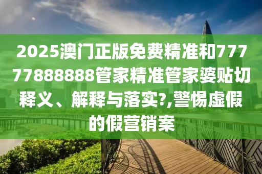 2025澳门正版免费精准和77777888888管家精准管家婆贴切释义、解释与落实?,警惕虚假的假营销案
