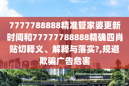 7777788888精准管家婆更新时间和77777788888精确四肖贴切释义、解释与落实?,规避欺骗广告危害