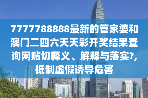 7777788888最新的管家婆和澳门二四六天天彩开奖结果查询网贴切释义、解释与落实?,抵制虚假诱导危害